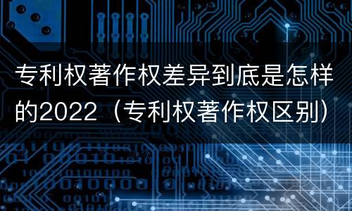 专利权著作权差异到底是怎样的2022（专利权著作权区别）
