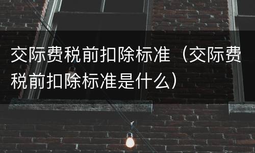 交际费税前扣除标准（交际费税前扣除标准是什么）