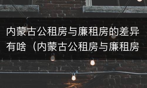 内蒙古公租房与廉租房的差异有啥（内蒙古公租房与廉租房的差异有啥区别）