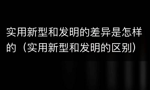 实用新型和发明的差异是怎样的（实用新型和发明的区别）