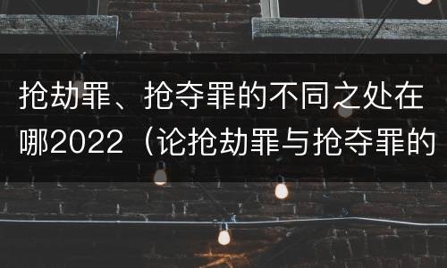 抢劫罪、抢夺罪的不同之处在哪2022（论抢劫罪与抢夺罪的界限）