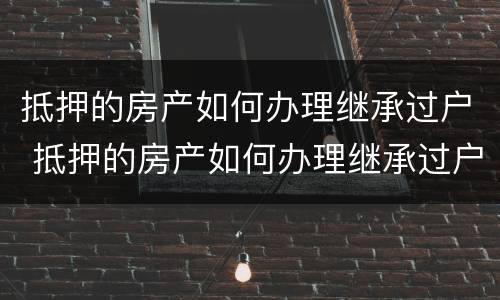 抵押的房产如何办理继承过户 抵押的房产如何办理继承过户手续
