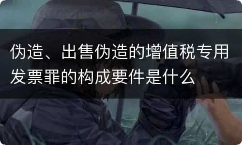 伪造、出售伪造的增值税专用发票罪的构成要件是什么