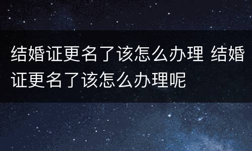 结婚证更名了该怎么办理 结婚证更名了该怎么办理呢