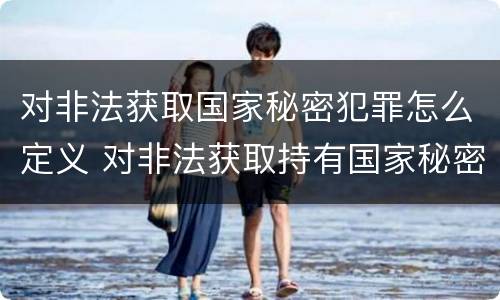 对非法获取国家秘密犯罪怎么定义 对非法获取持有国家秘密载体