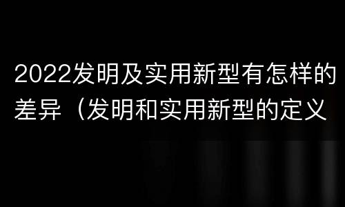 2022发明及实用新型有怎样的差异（发明和实用新型的定义）