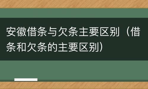 安徽借条与欠条主要区别（借条和欠条的主要区别）