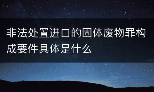 非法处置进口的固体废物罪构成要件具体是什么