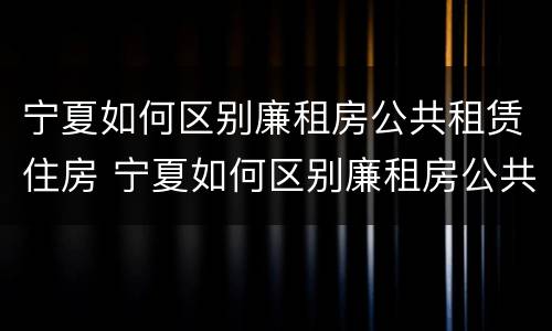 宁夏如何区别廉租房公共租赁住房 宁夏如何区别廉租房公共租赁住房等级