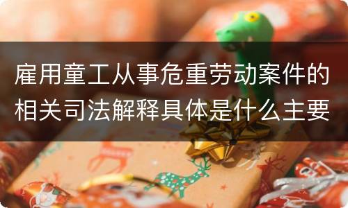 雇用童工从事危重劳动案件的相关司法解释具体是什么主要内容