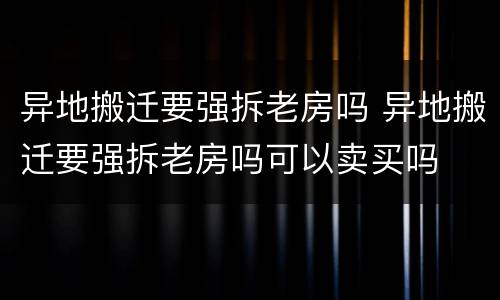 异地搬迁要强拆老房吗 异地搬迁要强拆老房吗可以卖买吗