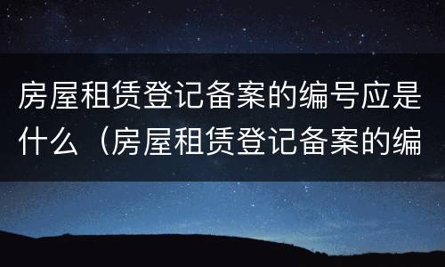 房屋租赁登记备案的编号应是什么（房屋租赁登记备案的编号应是什么号码）
