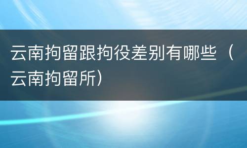 云南拘留跟拘役差别有哪些（云南拘留所）