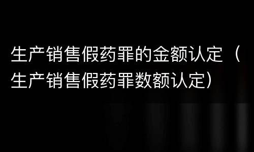 生产销售假药罪的金额认定（生产销售假药罪数额认定）