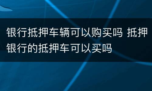 银行抵押车辆可以购买吗 抵押银行的抵押车可以买吗
