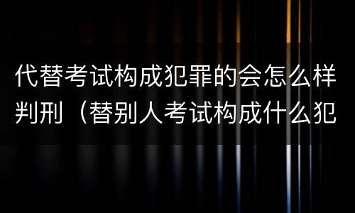 代替考试构成犯罪的会怎么样判刑（替别人考试构成什么犯罪）