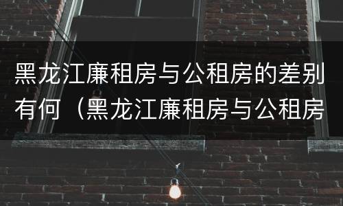 黑龙江廉租房与公租房的差别有何（黑龙江廉租房与公租房的差别有何不同）