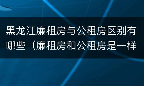 黑龙江廉租房与公租房区别有哪些（廉租房和公租房是一样的吗）