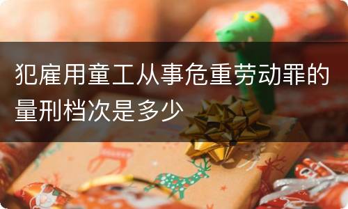 犯雇用童工从事危重劳动罪的量刑档次是多少
