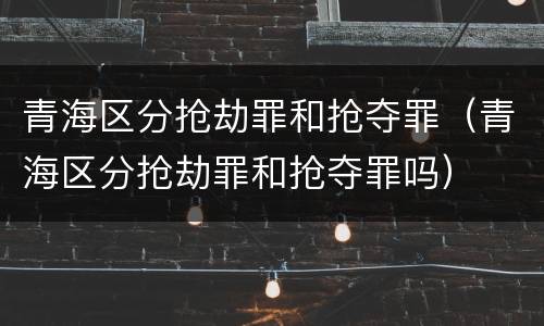 青海区分抢劫罪和抢夺罪（青海区分抢劫罪和抢夺罪吗）