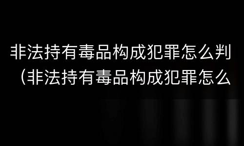 非法持有毒品构成犯罪怎么判（非法持有毒品构成犯罪怎么判的）