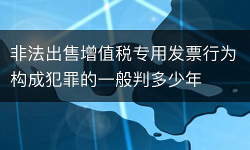非法出售增值税专用发票行为构成犯罪的一般判多少年