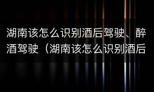 湖南该怎么识别酒后驾驶、醉酒驾驶（湖南该怎么识别酒后驾驶,醉酒驾驶人）