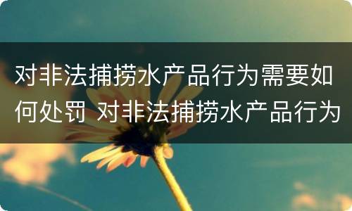 对非法捕捞水产品行为需要如何处罚 对非法捕捞水产品行为需要如何处罚呢