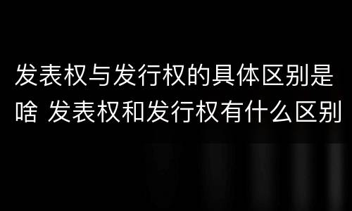 发表权与发行权的具体区别是啥 发表权和发行权有什么区别