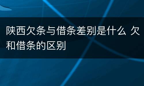 陕西欠条与借条差别是什么 欠和借条的区别