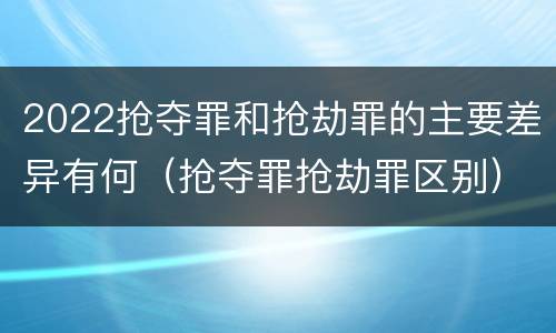 2022抢夺罪和抢劫罪的主要差异有何（抢夺罪抢劫罪区别）
