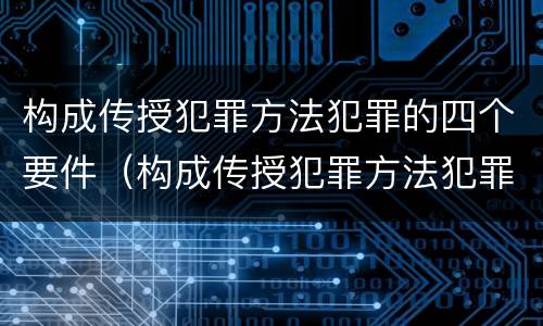 构成传授犯罪方法犯罪的四个要件（构成传授犯罪方法犯罪的四个要件包括）
