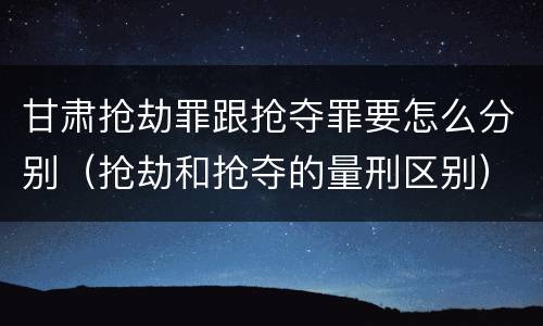 甘肃抢劫罪跟抢夺罪要怎么分别（抢劫和抢夺的量刑区别）