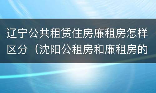 辽宁公共租赁住房廉租房怎样区分（沈阳公租房和廉租房的区别）