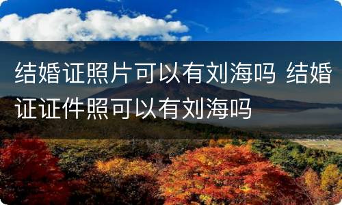 结婚证照片可以有刘海吗 结婚证证件照可以有刘海吗