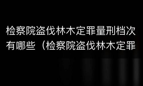 检察院盗伐林木定罪量刑档次有哪些（检察院盗伐林木定罪量刑档次有哪些标准）
