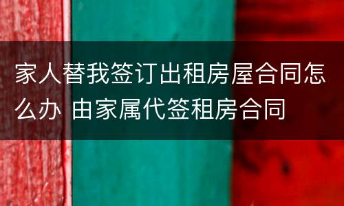 家人替我签订出租房屋合同怎么办 由家属代签租房合同