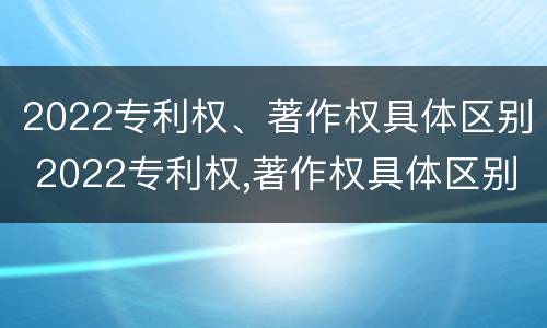 2022专利权、著作权具体区别 2022专利权,著作权具体区别是什么