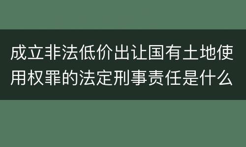 成立非法低价出让国有土地使用权罪的法定刑事责任是什么