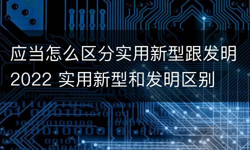 应当怎么区分实用新型跟发明2022 实用新型和发明区别