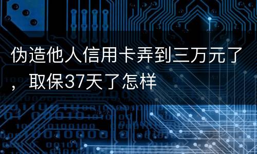 伪造他人信用卡弄到三万元了，取保37天了怎样
