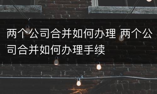 两个公司合并如何办理 两个公司合并如何办理手续