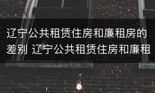 辽宁公共租赁住房和廉租房的差别 辽宁公共租赁住房和廉租房的差别在哪