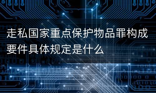 走私国家重点保护物品罪构成要件具体规定是什么