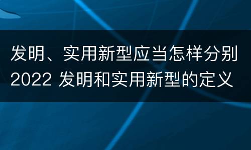 发明、实用新型应当怎样分别2022 发明和实用新型的定义