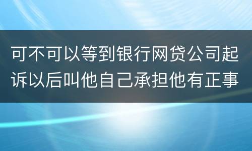 可不可以等到银行网贷公司起诉以后叫他自己承担他有正事工作,会有什么后果