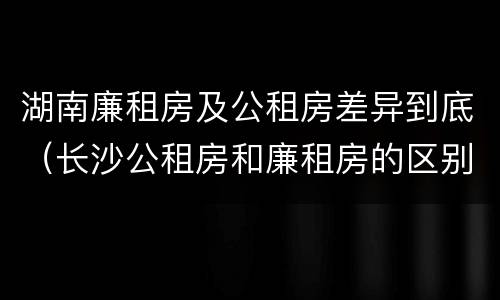 湖南廉租房及公租房差异到底（长沙公租房和廉租房的区别）