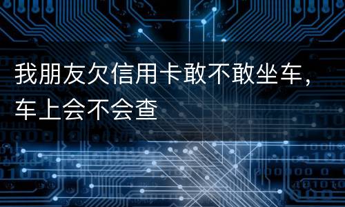 我朋友欠信用卡敢不敢坐车，车上会不会查