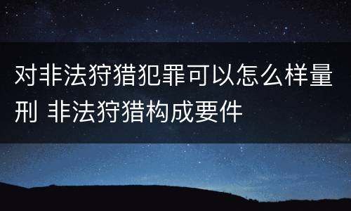 对非法狩猎犯罪可以怎么样量刑 非法狩猎构成要件