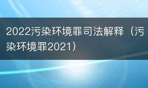 2022污染环境罪司法解释（污染环境罪2021）